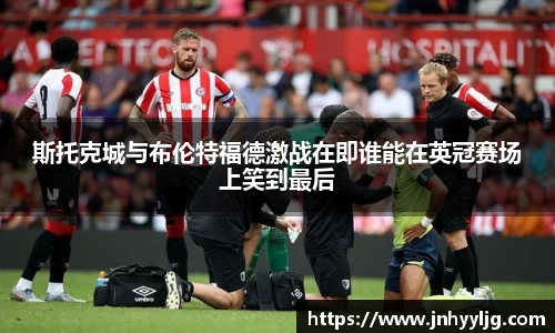 斯托克城与布伦特福德激战在即谁能在英冠赛场上笑到最后