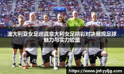 澳大利亚女足迎战意大利女足精彩对决展现足球魅力与实力较量